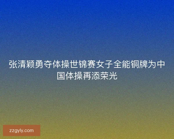 张清颖勇夺体操世锦赛女子全能铜牌为中国体操再添荣光