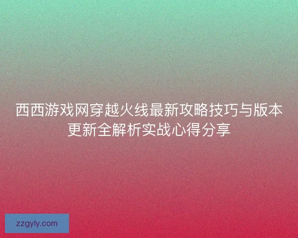 西西游戏网穿越火线最新攻略技巧与版本更新全解析实战心得分享